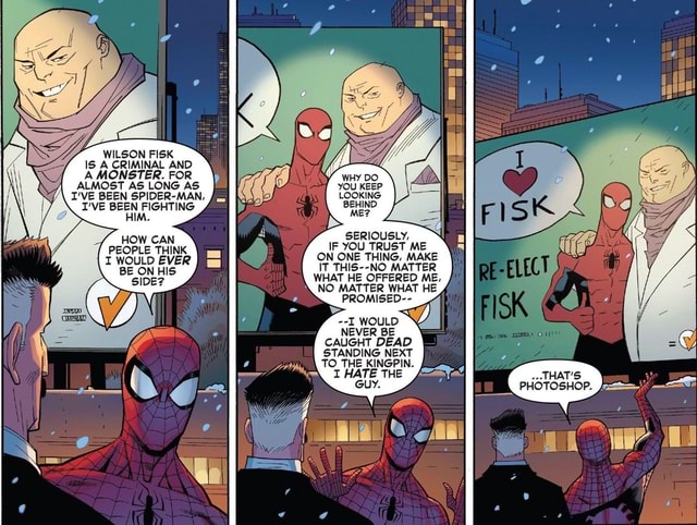 WILSON FISK IS A CRIMINAL AND A MONSTER. FOR ALMOST AS LONG AS I'VE BEEN  SPIDER-MAN, I'VE BEEN FIGHTING HOW CAN PEOPLE THINK. I WOULD EVER \ BE  ONHIS BEHIND ME? SERIOUSLY,