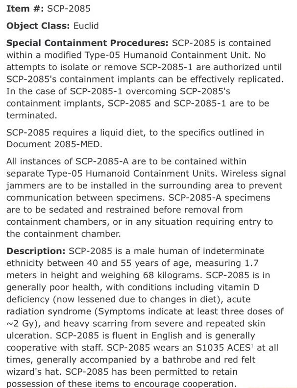 Item Scp 85 Object Class Euclid Special Containment Procedures Scp 85 Is Contained Within A Modified Type O5 Humanoid Containment Unit No Attempts To Isolate Or Remove Scp 85 1 Are Authorized Until Scp 85 S Containment Implants Can