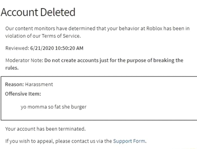 Account Deleted Our Content Monitors Have Determined That Your Behavior At Roblox Has Been In Violation Of Our Terms Of Service Reviewed Am Moderator Note Do Not Create Accounts Just For The - account deleted roblox 2020