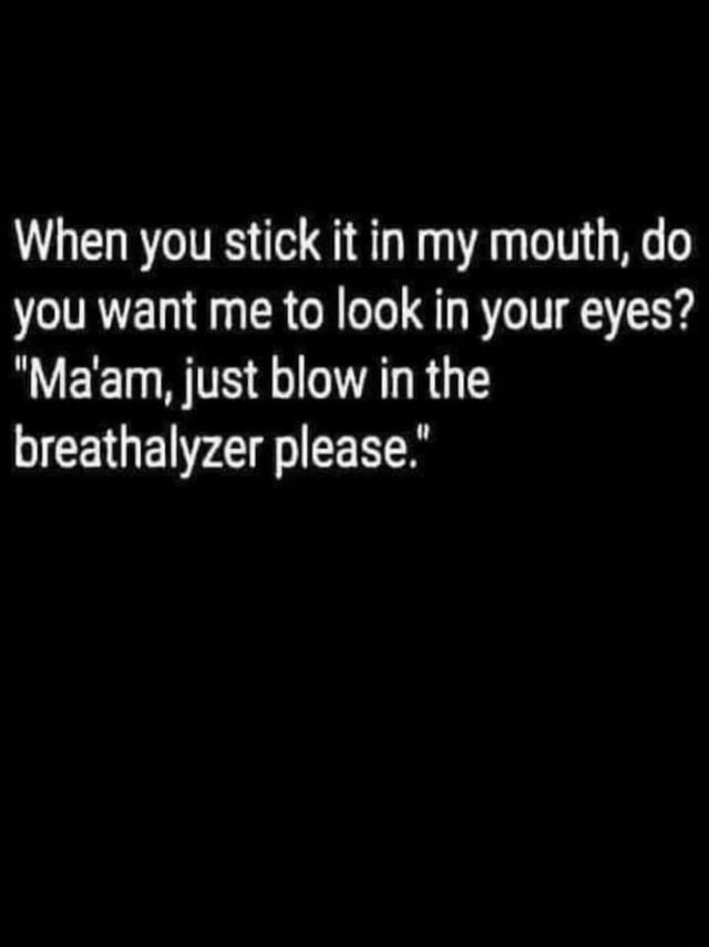 When You Stick It In My Mouth Do You Want Me To Look In Your Eyes Ma Am Just Blow In The Breathalyzer Please