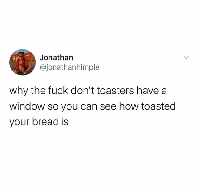 Jonathan why the fuck don't toasters have a window so you can see how