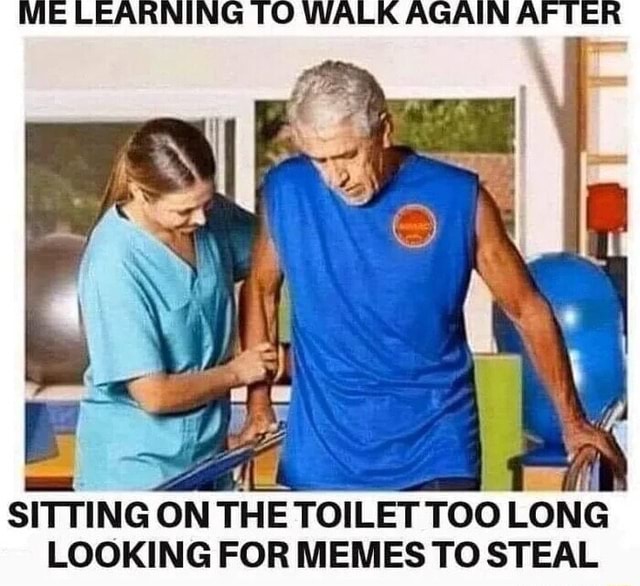ME LEARNING TO WALK AGAIN AFTER SITTING ON THE TOILET TOO LONG LOOKING