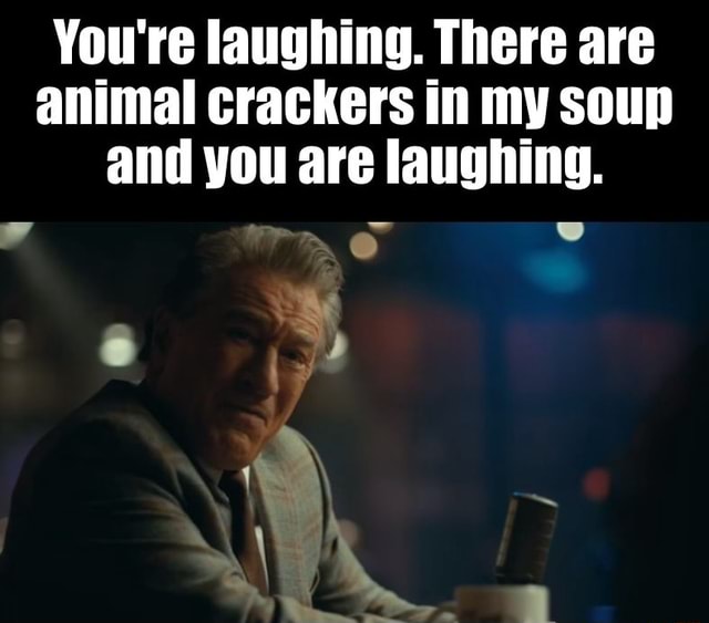 You're laughing. There are animal crackers in my soup and you are
