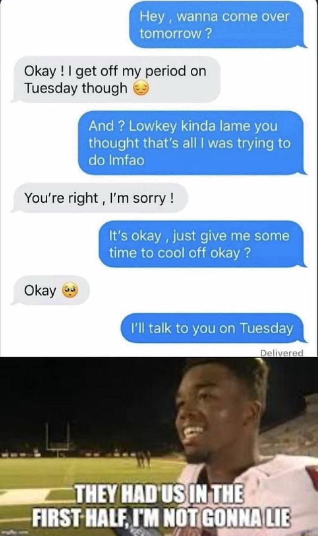 Hey , wanna come over tomorrow ? Okay ! I get off my period on Tuesday