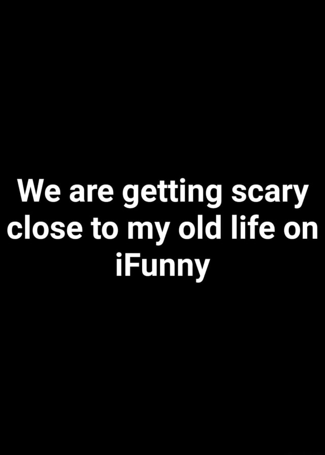 We are getting scary close to my old life on - iFunny