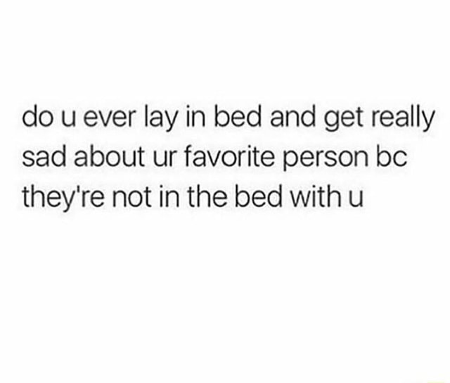 Do u ever lay in bed and get really sad about ur favorite person bc they're not in the bed With