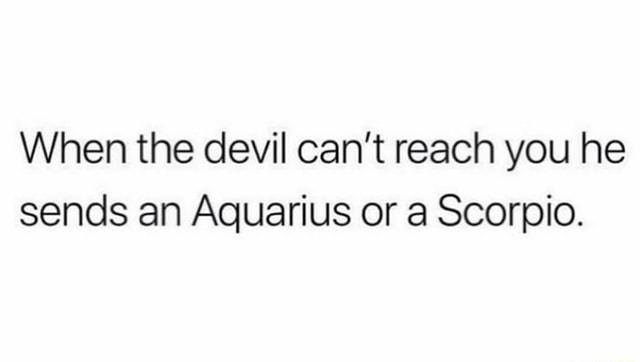 When the devil can't reach you he sends an Aquarius or a Scorpio ...