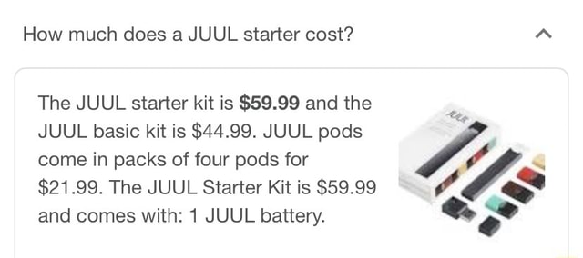 How much does a JUUL starter cost? The JUUL starter kit is $59.99 and the JUUL  basic kit is $44.99. JUUL pods come in packs of four pods for te $21.99. The