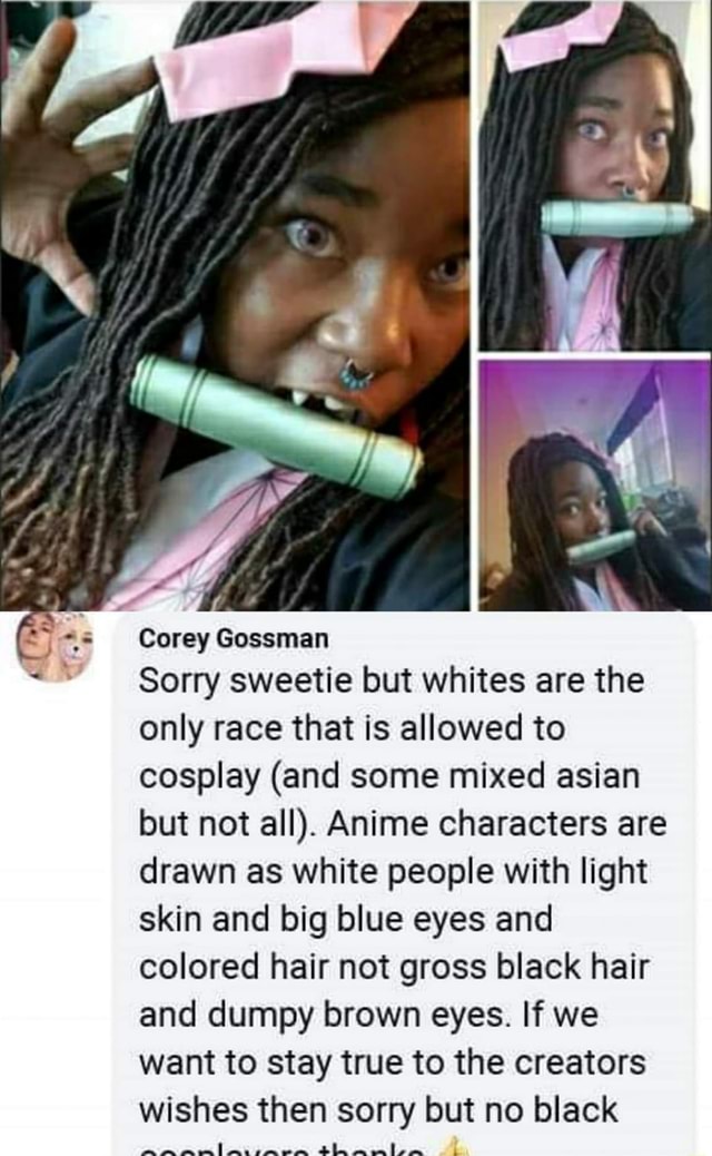 Corey Gossman Sorry Sweetie But Whites Are The Only Race That Is Allowed To Cosplay And Some Mixed Asian But Not All Anime Characters Are Drawn As White People With Light Skin