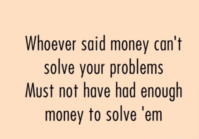 Whoever Said Money Can T Solve Your Problems Must Not Have Had Enough Money To Solve Em