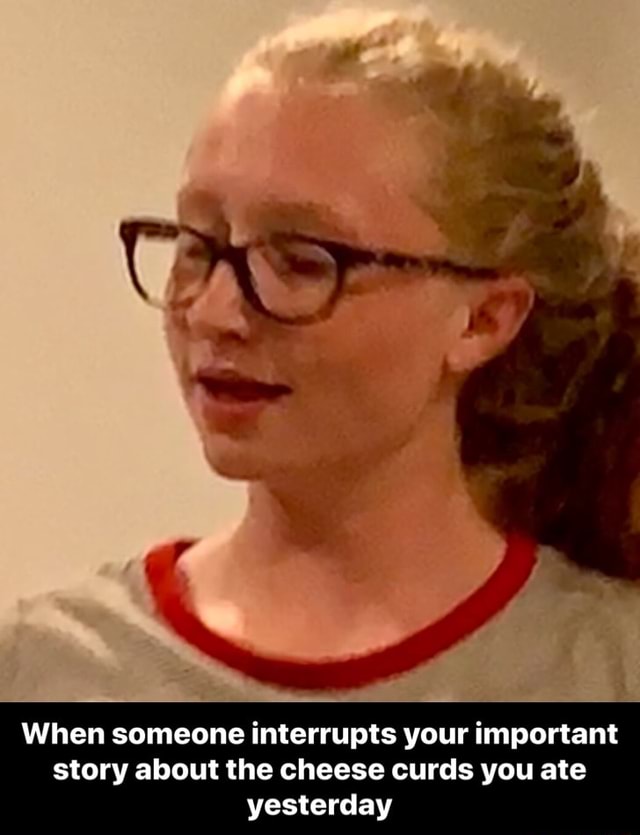 When someone interrupts your important story about the cheese curds you