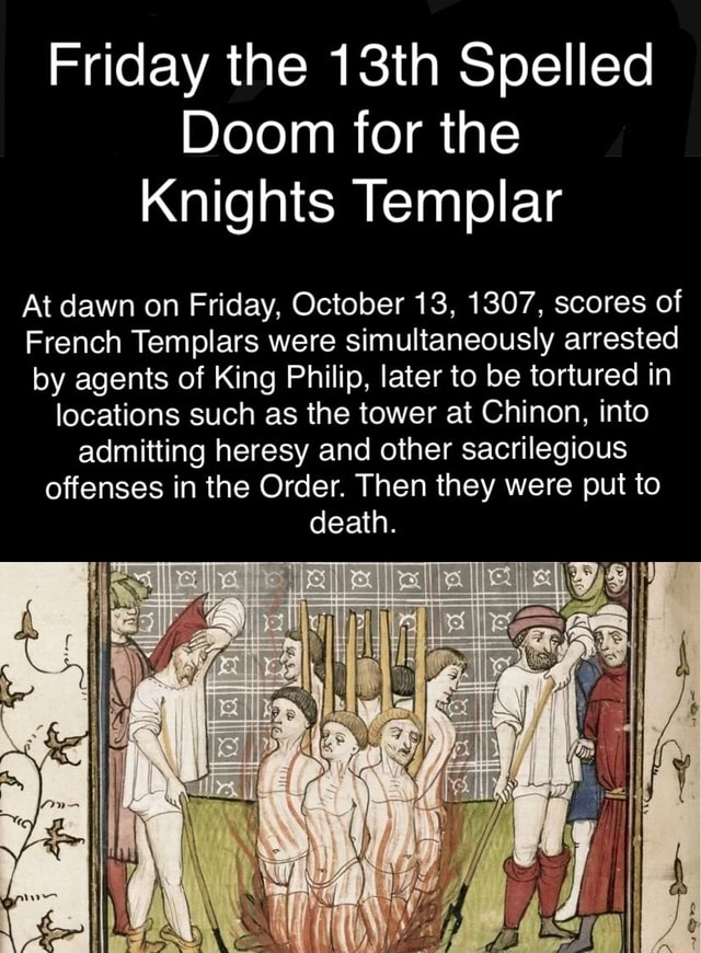 Friday the 13th Spelled Doom for the Knights Templar At dawn on Friday,  October 13, 1307, scores of French Templars were simultaneously arrested by  agents of King Philip, later to be tortured