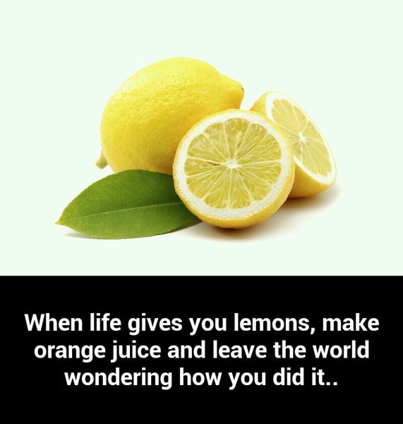 When life gives you lemons, make orange juice and leave the world wondering how you did it