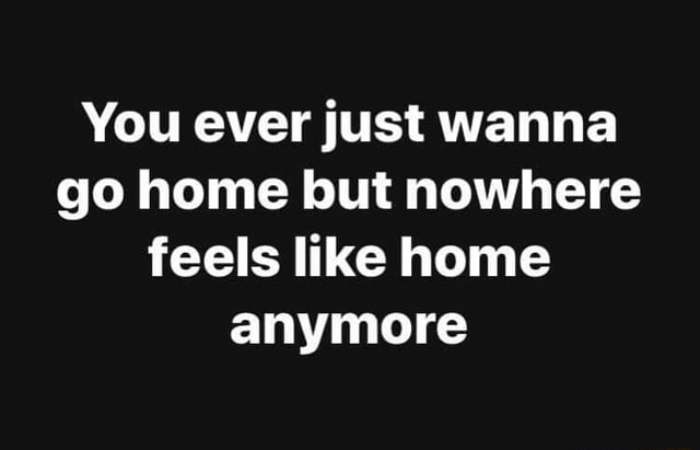 You Ever Just Wanna Go Home But Nowhere Feels Like Home Anymore Ifunny