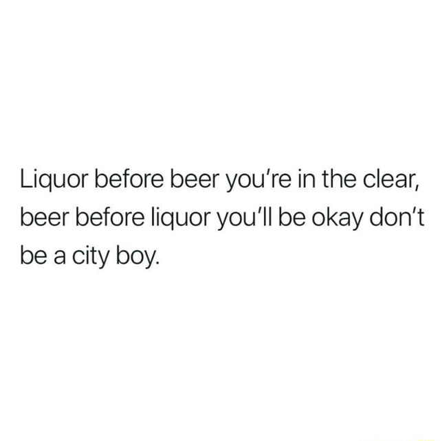 Liquor before beer you’re in the clear, beer before liquor you'll be okay don’t be a city boy