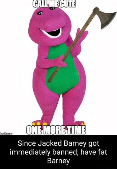 ONE, MORE,TIME} Since Jacked Barney got immediately banned; have fat ...