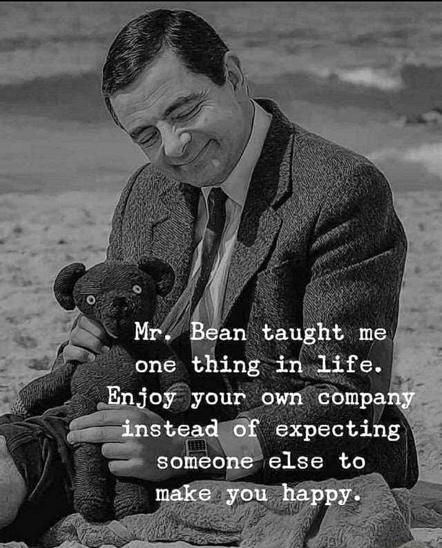 Mr. Bean taught me one thing in life. Enjoy your own company instead of