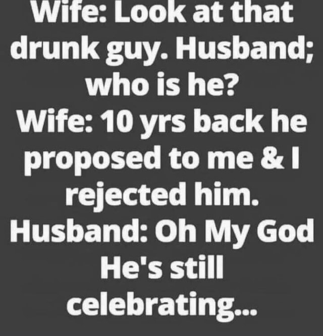 Wite: Look at that drunk guy. Husband; who is he? Wife: 10 yrs back he ...