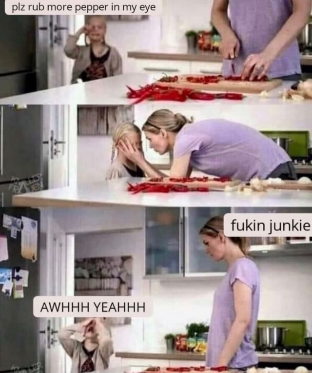 Plz rub more pepper in my eye fukin junkie AWHHH YEAHHH iFunny