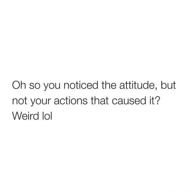 Oh So You Noticed The Attitude But Not Your Actions That Caused It Weird Lol Ifunny