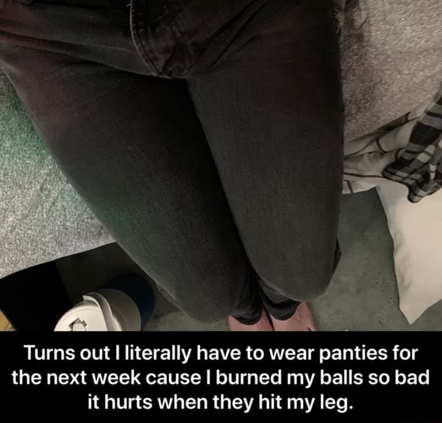 Turns out I Iiterally have to wear panties for the next week cause I burned my balls so bad it