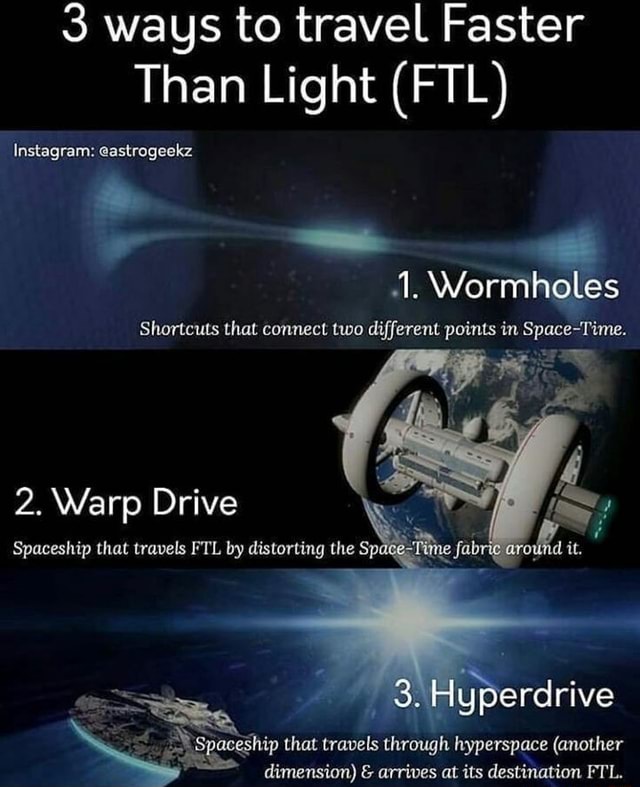 3 ways to travel Faster Than Light (FTL) Instagram: @astrogeekz 1.  Wormholes Shortcuts that connect two different points in Space-Time. 2.  Warp Drive Spaceship that travels FTL by distorting the 3. Hyperdrive