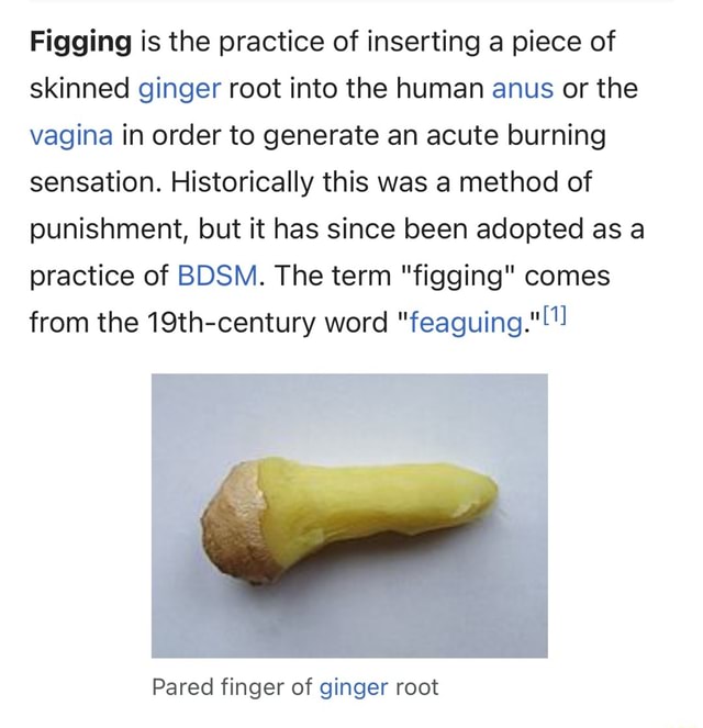 Figging is the practice of inserting a piece of skinned ginger root into the human anus or the vagina in order to generate acute Historically this was a method
