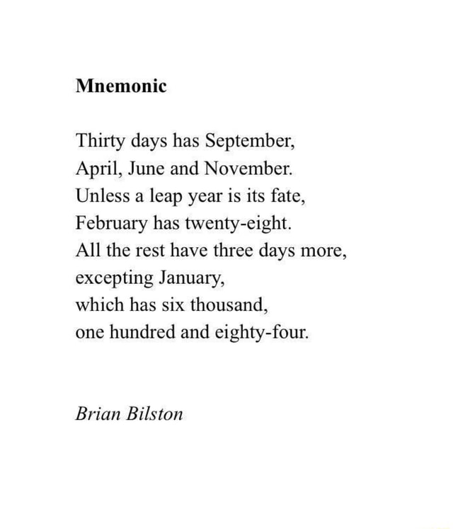 Thirty days has September, April, June and November. Unless a leap year is  its fate, February has twenty-eight. All the rest have three days more,  excepting January, one hundred and eighty-four. Brian