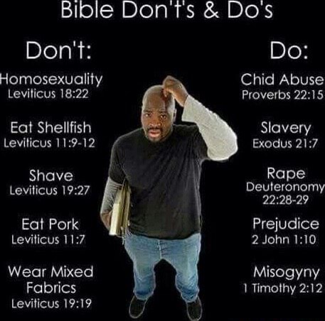 Bible DonTts & Dos Don't: Do: Homosexuality Chid Abuse Leviticus Proverbs Eat Slavery Leviticus & Exodus shave Leviticus Eat Pork Prejudice Leviticus 2 John Wear Mixed Misogyny Fabrics Timothy fy Leviticus - iFunny Brazil