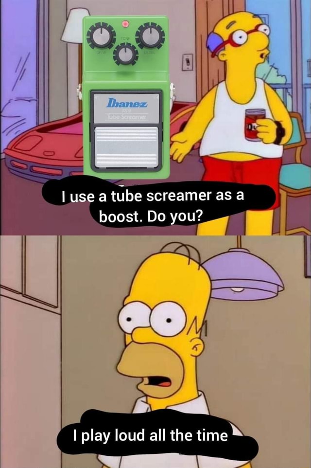I use a tube screamer as a boost. Do you? I play loud all the time iFunny