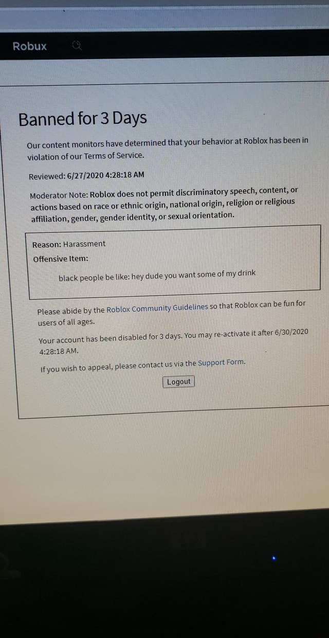Robux Banned For 3 Days Our Content Monitors Have Determined That Your Behavior At Roblox Has Been In Violation Of Our Terms Of Service Reviewed Am Moderator Note Roblox Does Not Permit - how do i reactivate my roblox account after being banned for 3 days