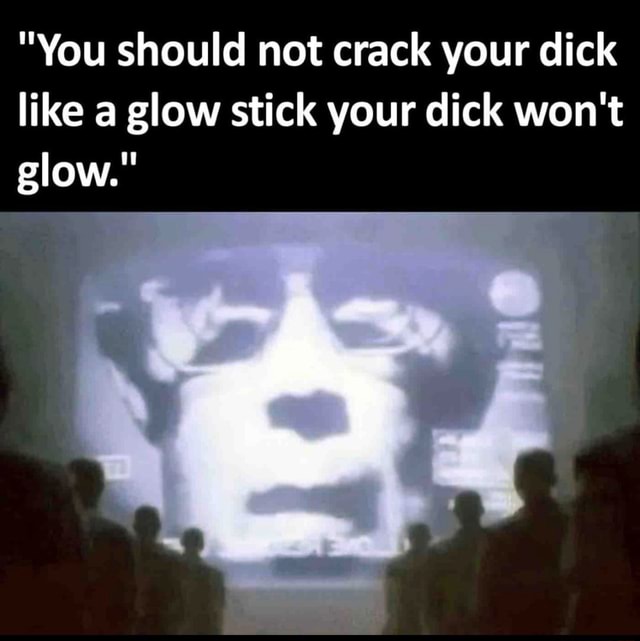 "You should not crack your dick like a glow stick your dick won't glow