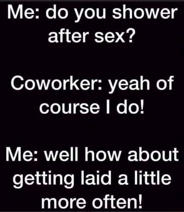 Me do you shower after sex? Coworker yeah of course I do! Me well