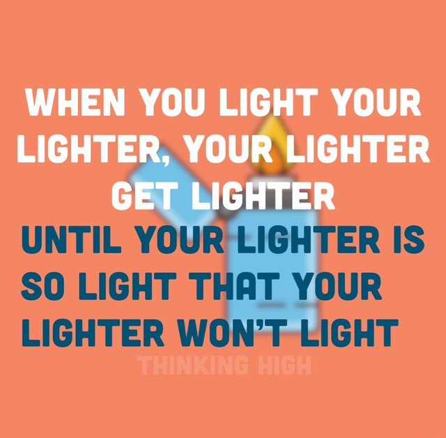 We’re just a brain WHEN YOU LIGHT YOUR LIGHTER, YOUR LIGHTER GET