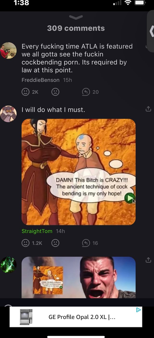 I 309 comments Every fucking time ATLA is featured we all gotta see the  fuckin cockbending porn. Its required by law at this point. 20  FreddieBenson Ox I will do what I must. I DAMN! This Bitch is CRAZY!!! The  ancient technique of cock bending is my only ...