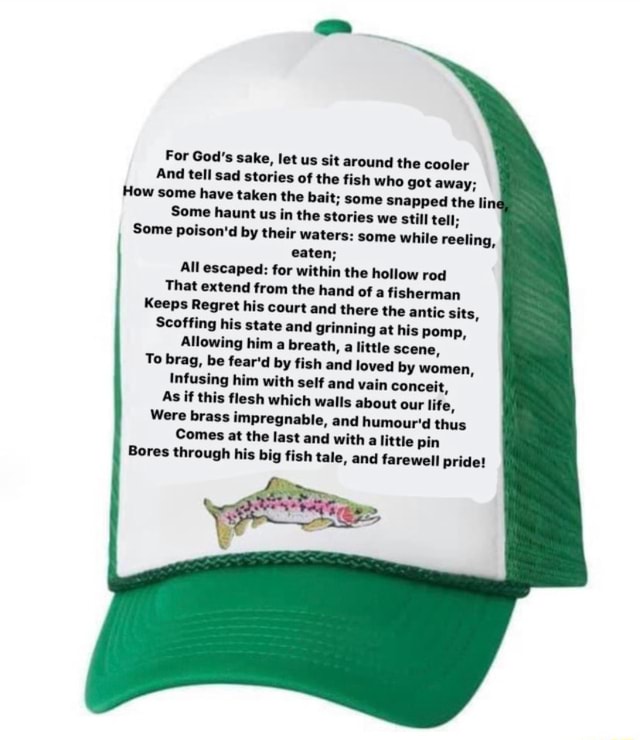 For God's sake, let us sit around the cooler And tell sad stories of the fish who got away; How