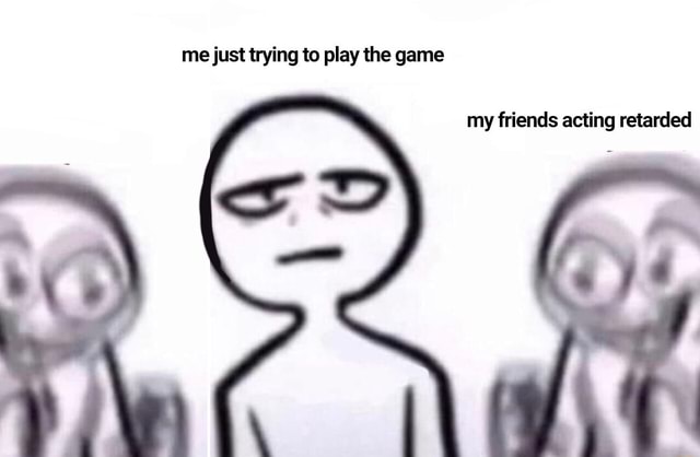 Me Just Trying To Play The Game My Friends Acting Retarded Ifunny Me Just Trying To Play The Game My Friends Acting Retarded Ifunny