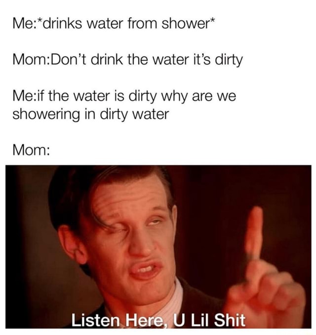 Water from shower* drink the water it's dirty the water is dirty why