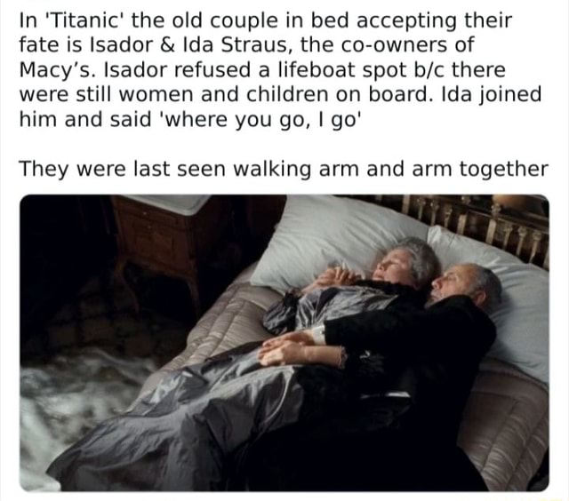 In 'Titanic' the old couple in bed accepting their fate is Isador & Ida  Straus, the co-owners of Macy's. Isador refused a lifeboat spot there were  still women and children on board.