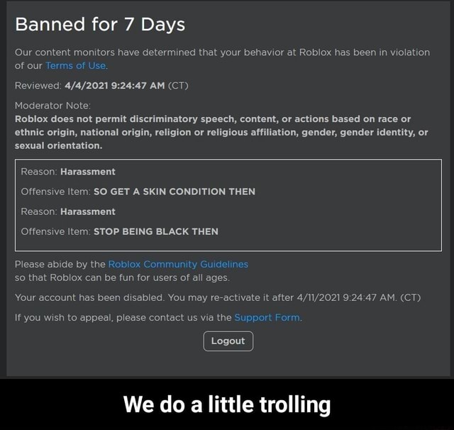Banned For 7 Days Our Content Monitors Have Determined That Your Behavior At Roblox Has Been In Violation Of Our Terms Of Use Reviewed Am Ct Moderator Note Roblox Does Not Permit - roblox support form appeal