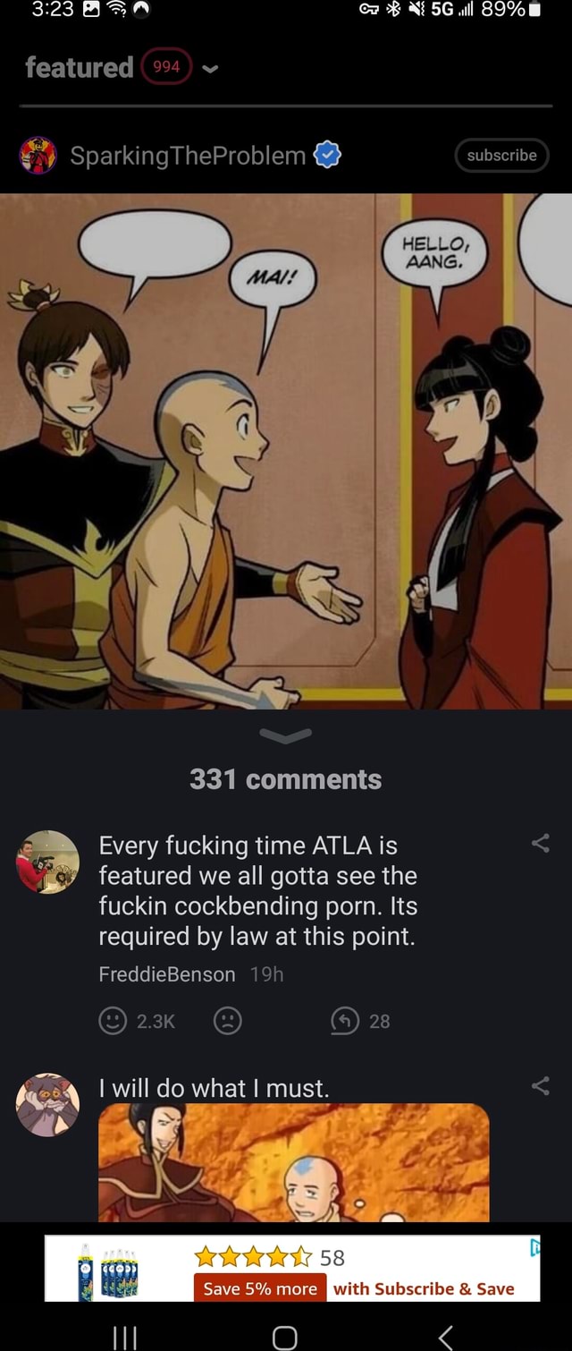 Featured SparkingTheProblem @ subscribe AANG. 331 comments Every fucking  time ATLA is featured we all gotta see the fuckin cockbending porn. Its  required by law at this point. FreddieBenson 2.3K 28 I will do what I must.  Dy), = Wk se with Subscribe ...