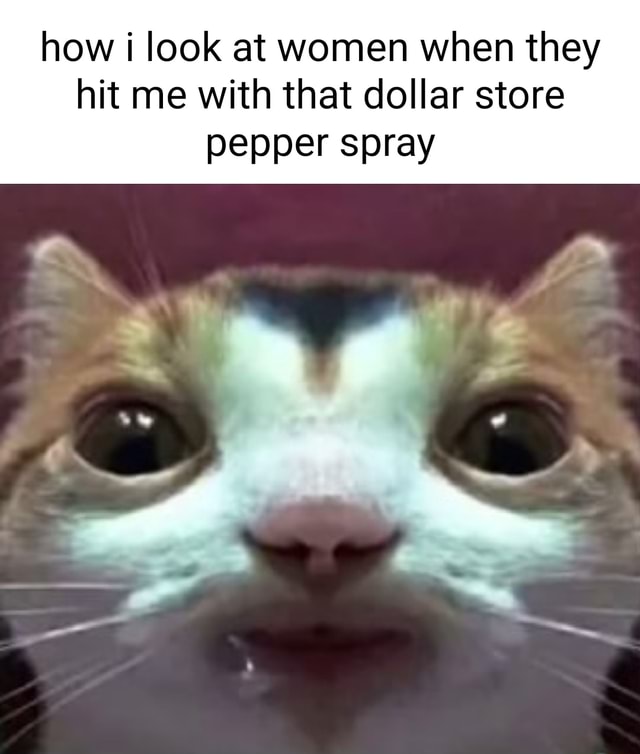 How look at women when they hit me with that dollar store pepper spray