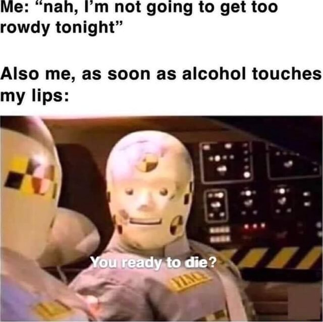 Me "nah, I'm not going to get too rowdy tonight" Also me, as soon as