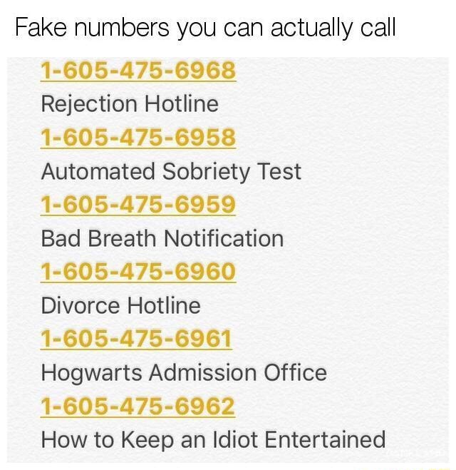 Fake Numbers You Can Actually Call 1 605 475 6968 Rejection Hotline 1 605 475 6958 Automated Sobriety Test 1 605 475 6959 Bad Breath Notification 1 605 475 6960 Divorce Hotline 1 605 475 6961 Hogwarts Admission Office 1 605 475 6962 How To Keep An