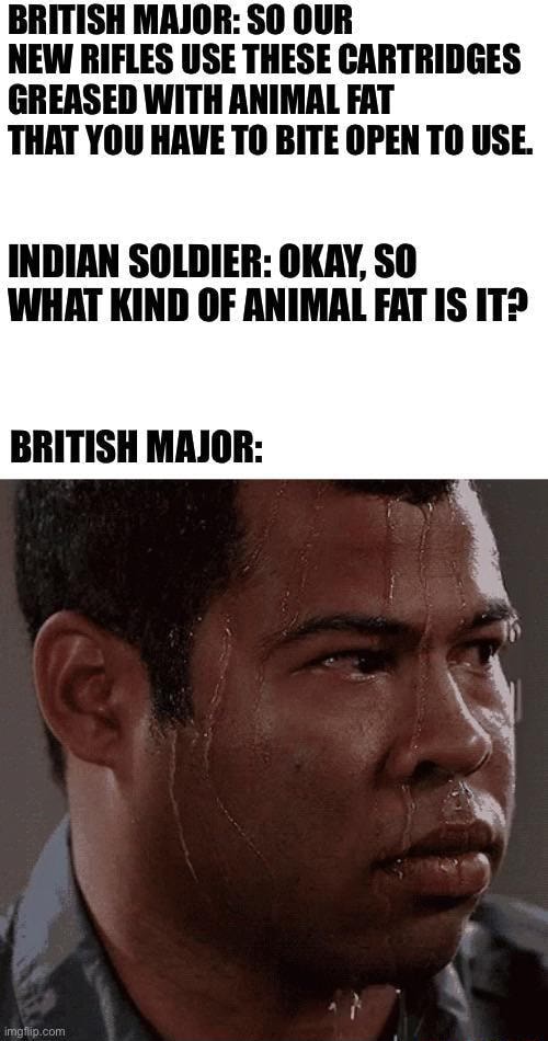 BRITISH MAJOR: SO OUR NEW RIFLES USE THESE CARTRIDGES GREASED WITH ANIMAL  FAT THAT YOU HAVE TO BITE OPEN TO USE. INDIAN SOLDIER: OKAY, SO WHAT KIND  OF ANIMAL FAT IS IT? BRITISH MAJOR: 