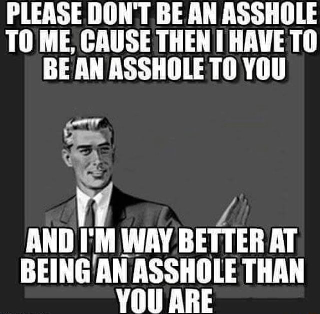 PLEASE DON'T BE AN ASSHOLE TO ME, CAUSE THEN HAVE TO BE AN ASSHOLE YOU ...