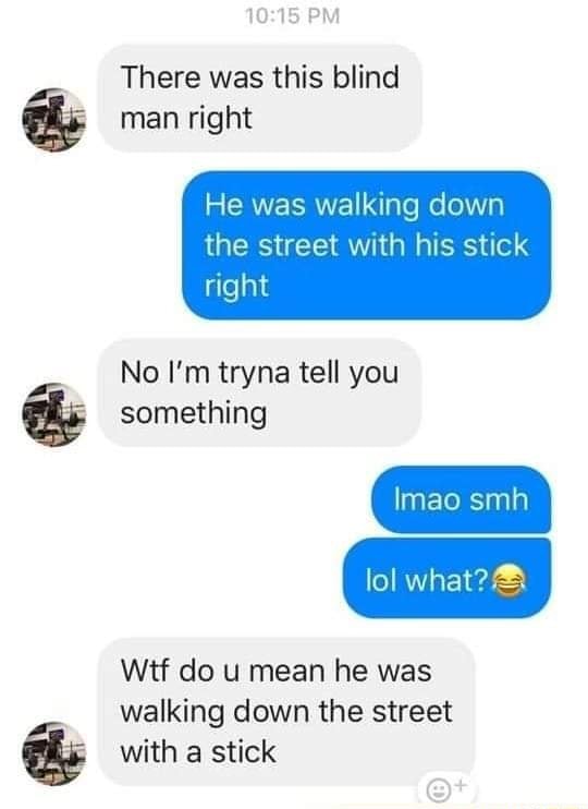 PM There was this blind man right He was walking down the street with