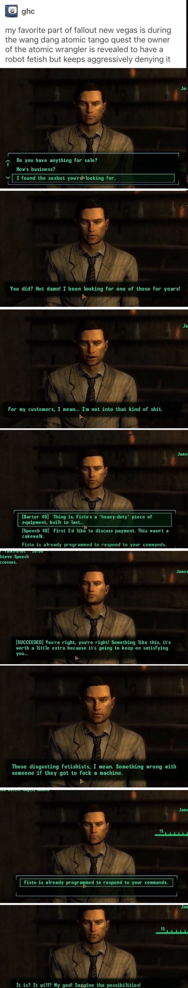 My favorite part of fallout new vegas is during the wang dang atomic tango  quest the owner of the atomic wrangler is revealed to have a robot fetish  but keeps aggressively denying