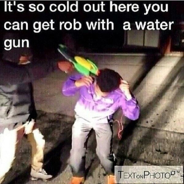 It's so cold out here you can get rob with a water gun R - )