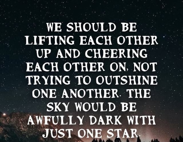 WE SHOULD BE. LIFTING EACH OTHER UP AND CHEERING EACH OTHER ON, NOT ...